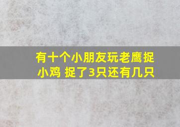 有十个小朋友玩老鹰捉小鸡 捉了3只还有几只